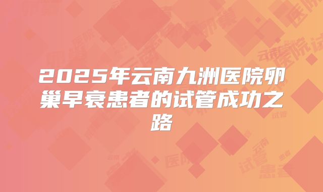 2025年云南九洲医院卵巢早衰患者的试管成功之路