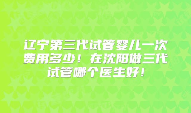 辽宁第三代试管婴儿一次费用多少！在沈阳做三代试管哪个医生好！