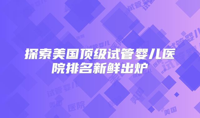 探索美国顶级试管婴儿医院排名新鲜出炉