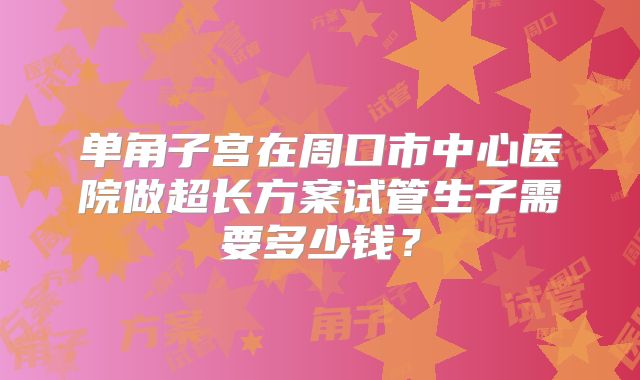 单角子宫在周口市中心医院做超长方案试管生子需要多少钱？