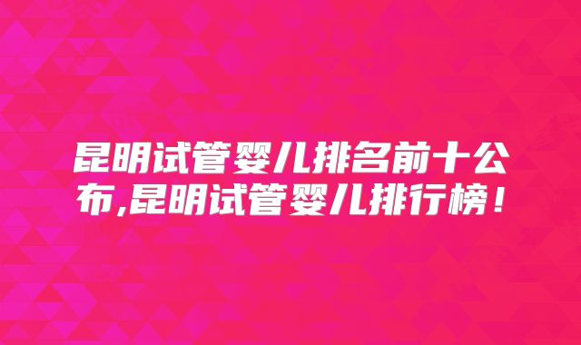 昆明试管婴儿排名前十公布,昆明试管婴儿排行榜!