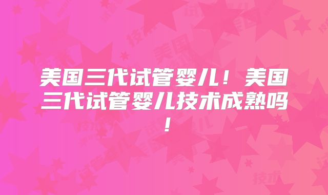 美国三代试管婴儿！美国三代试管婴儿技术成熟吗！