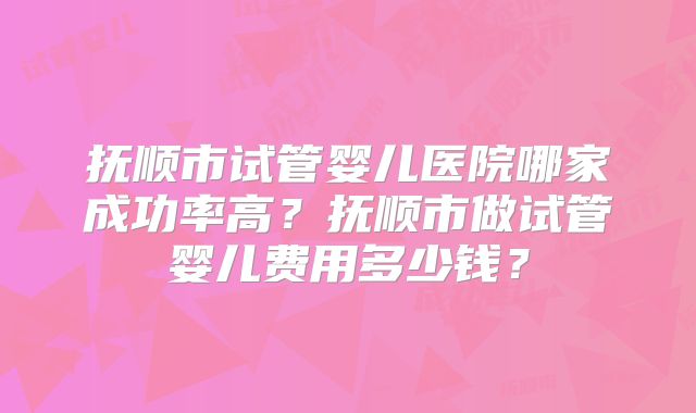 抚顺市试管婴儿医院哪家成功率高？抚顺市做试管婴儿费用多少钱？