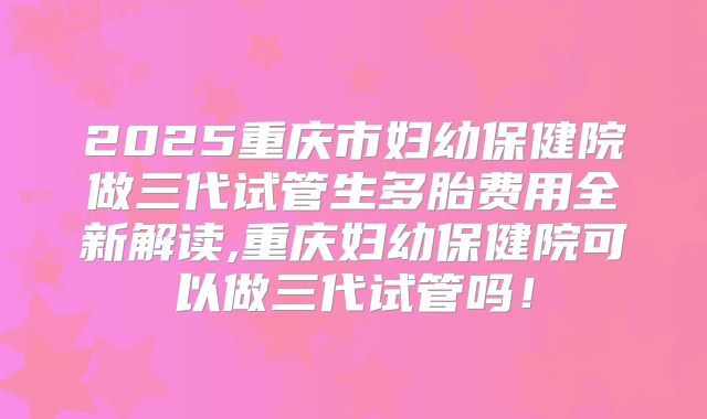 2025重庆市妇幼保健院做三代试管生多胎费用全新解读,重庆妇幼保健院可以做三代试管吗!