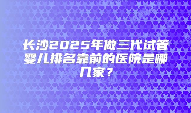 长沙2025年做三代试管婴儿排名靠前的医院是哪几家？