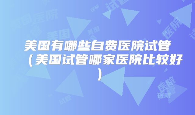 美国有哪些自费医院试管（美国试管哪家医院比较好）