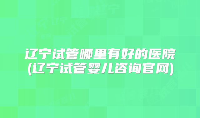 辽宁试管哪里有好的医院(辽宁试管婴儿咨询官网)