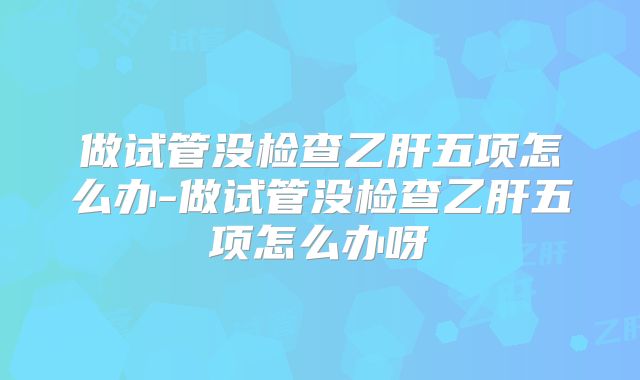 做试管没检查乙肝五项怎么办-做试管没检查乙肝五项怎么办呀