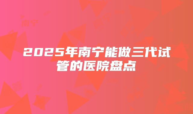 2025年南宁能做三代试管的医院盘点