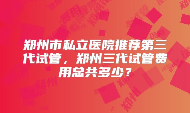 郑州市私立医院推荐第三代试管,郑州三代试管费用总共多少?