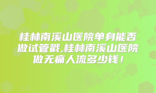 桂林南溪山医院单身能否做试管戳,桂林南溪山医院做无痛人流多少钱！