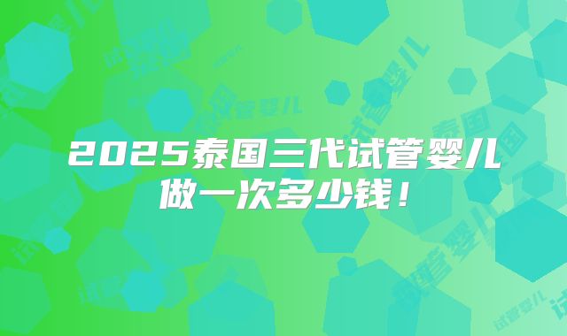 2025泰国三代试管婴儿做一次多少钱！