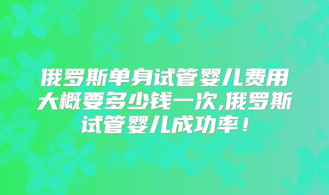 俄罗斯单身试管婴儿费用大概要多少钱一次,俄罗斯试管婴儿成功率！