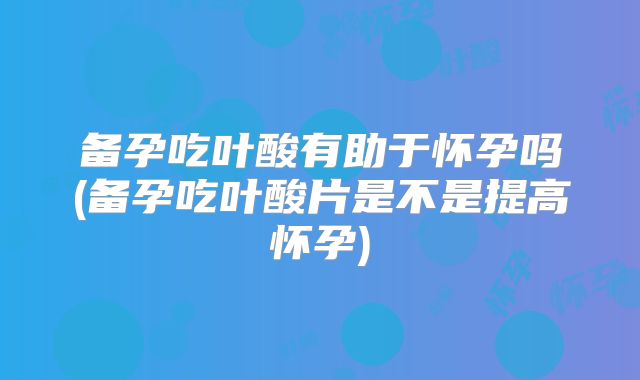 备孕吃叶酸有助于怀孕吗(备孕吃叶酸片是不是提高怀孕)
