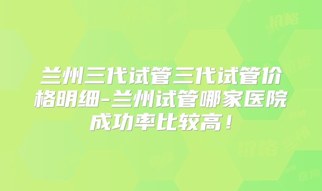 兰州三代试管三代试管价格明细-兰州试管哪家医院成功率比较高！