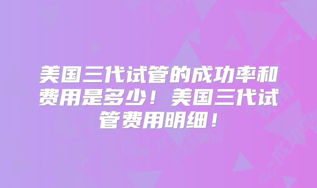 美国三代试管的成功率和费用是多少!美国三代试管费用明细!