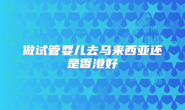 做试管婴儿去马来西亚还是香港好