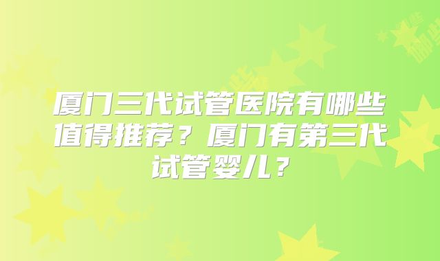 厦门三代试管医院有哪些值得推荐？厦门有第三代试管婴儿？