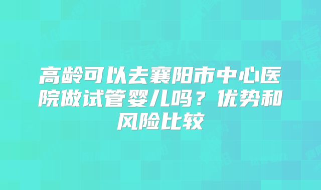 高龄可以去襄阳市中心医院做试管婴儿吗？优势和风险比较