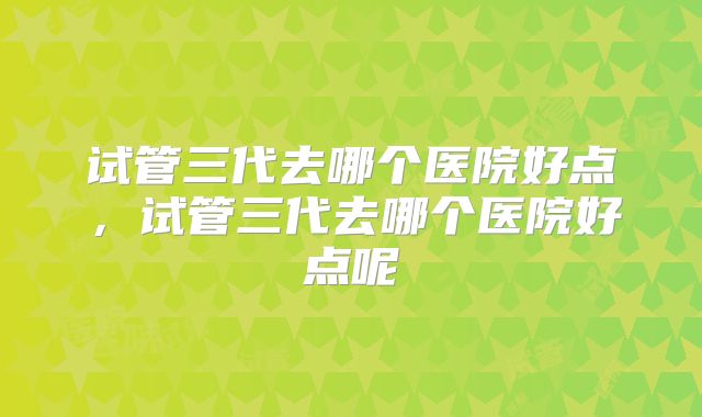 试管三代去哪个医院好点,试管三代去哪个医院好点呢