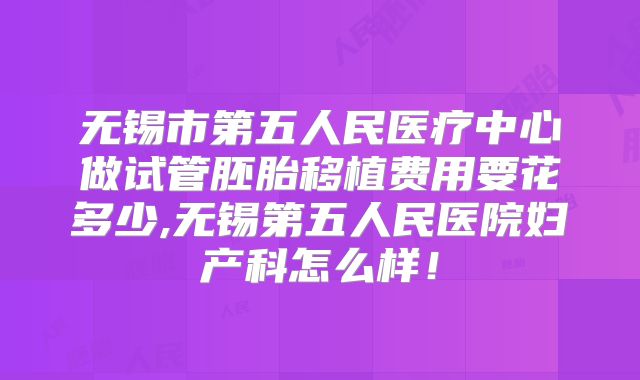 无锡市第五人民医疗中心做试管胚胎移植费用要花多少,无锡第五人民医院妇产科怎么样！