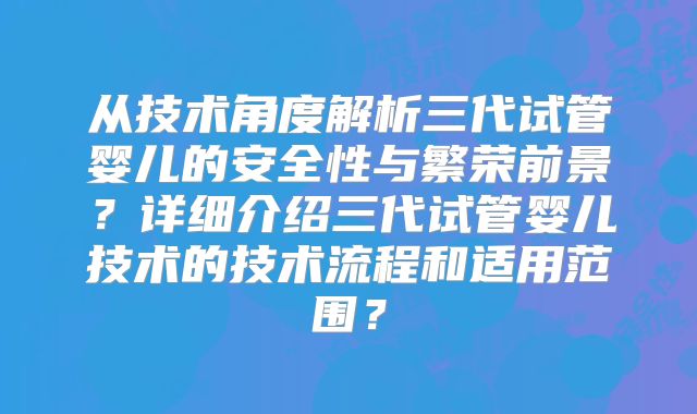 从技术角度解析三代试管婴儿的安全性与繁荣前景?详细介绍三代试管婴儿技术的技术流程和适用范围?