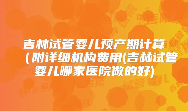 吉林试管婴儿预产期计算（附详细机构费用(吉林试管婴儿哪家医院做的好)