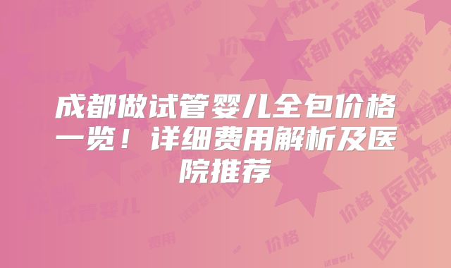 成都做试管婴儿全包价格一览！详细费用解析及医院推荐