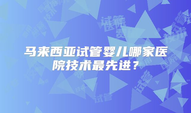 马来西亚试管婴儿哪家医院技术最先进？