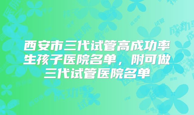 西安市三代试管高成功率生孩子医院名单，附可做三代试管医院名单