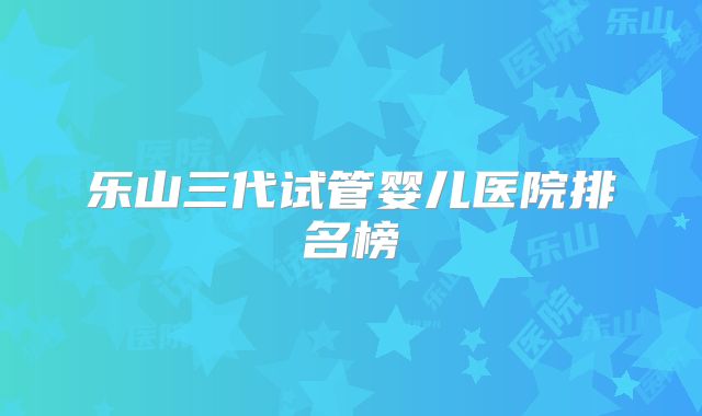 乐山三代试管婴儿医院排名榜