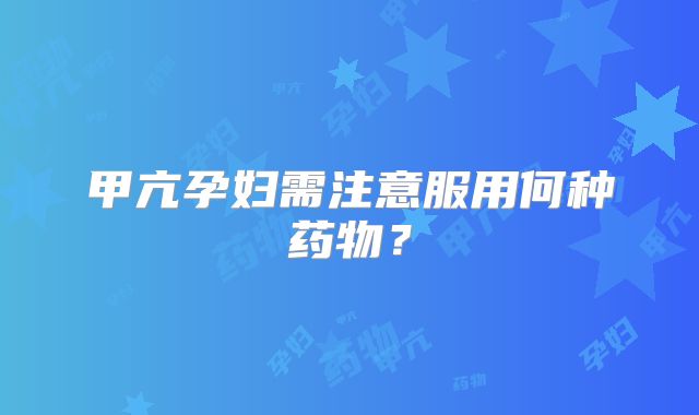 甲亢孕妇需注意服用何种药物?