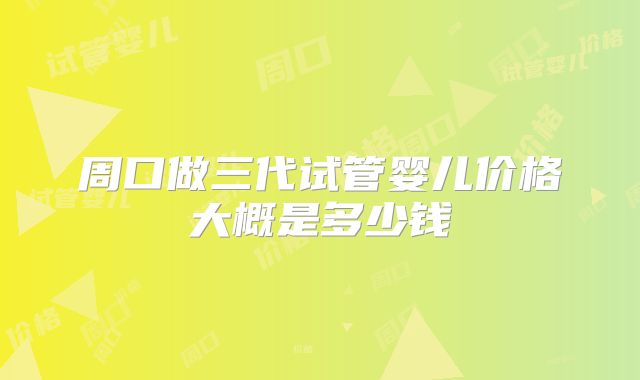 周口做三代试管婴儿价格大概是多少钱