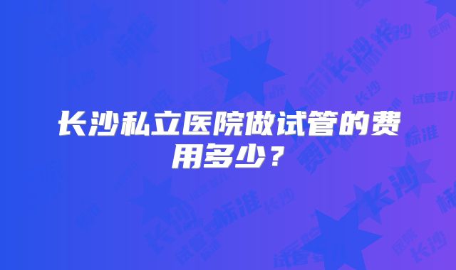 长沙私立医院做试管的费用多少？