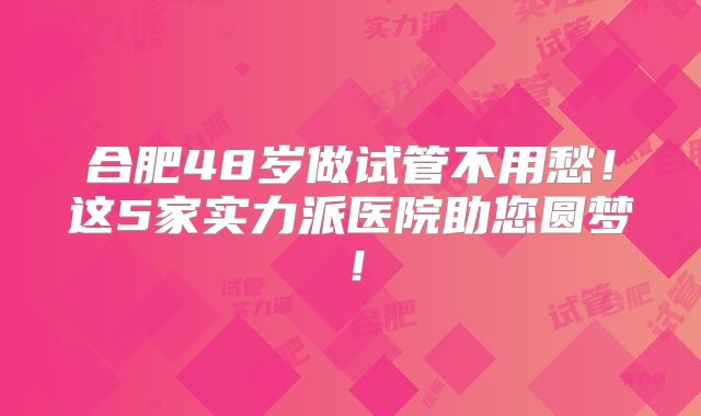 合肥48岁做试管不用愁！这5家实力派医院助您圆梦！