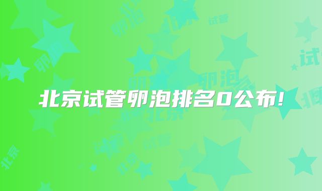 北京试管卵泡排名0公布!
