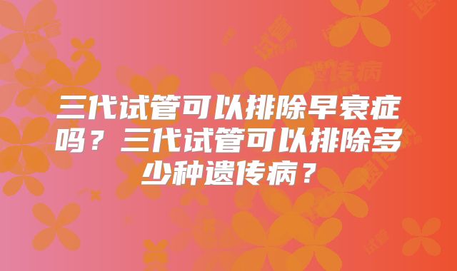 三代试管可以排除早衰症吗？三代试管可以排除多少种遗传病？