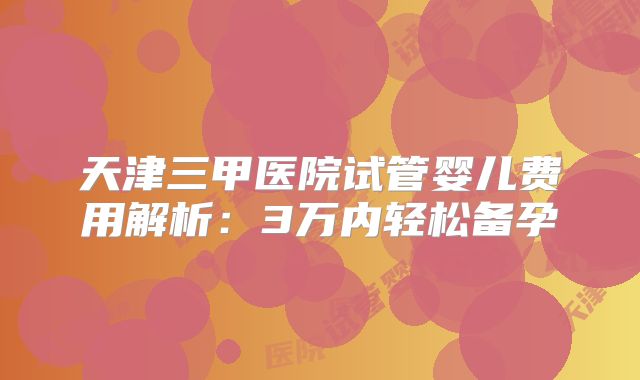 天津三甲医院试管婴儿费用解析：3万内轻松备孕
