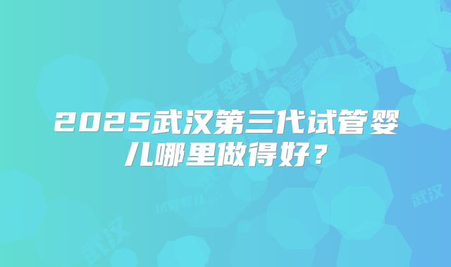 2025武汉第三代试管婴儿哪里做得好？