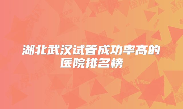 湖北武汉试管成功率高的医院排名榜