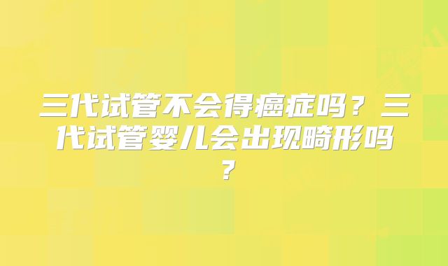 三代试管不会得癌症吗?三代试管婴儿会出现畸形吗?