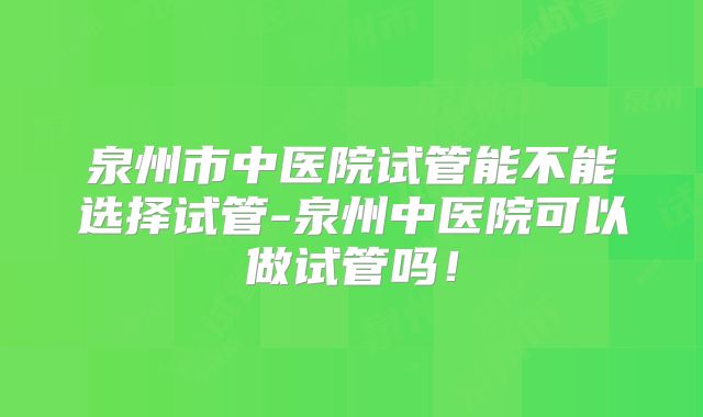 泉州市中医院试管能不能选择试管-泉州中医院可以做试管吗！