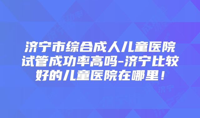 济宁市综合成人儿童医院试管成功率高吗-济宁比较好的儿童医院在哪里！