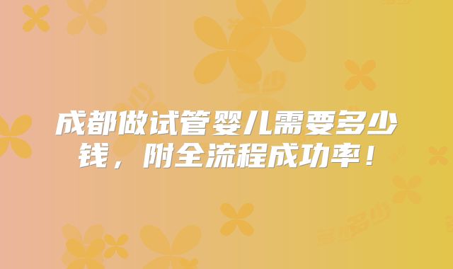 成都做试管婴儿需要多少钱,附全流程成功率!