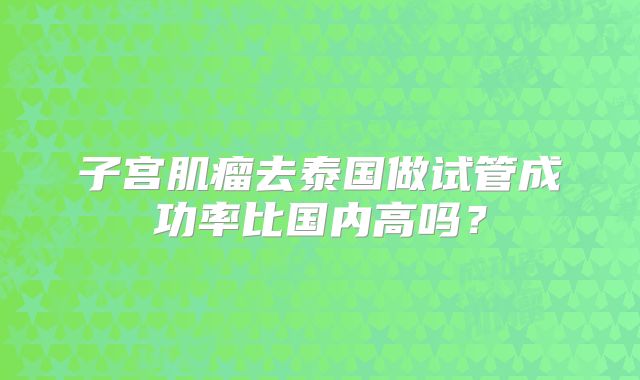 子宫肌瘤去泰国做试管成功率比国内高吗？