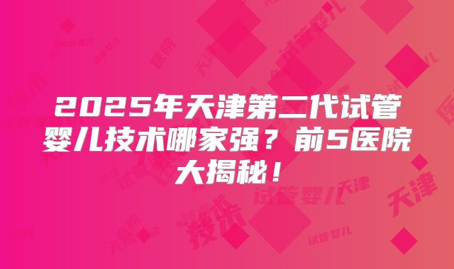 2025年天津第二代试管婴儿技术哪家强?前5医院大揭秘!