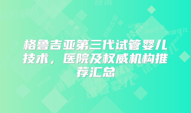 格鲁吉亚第三代试管婴儿技术，医院及权威机构推荐汇总