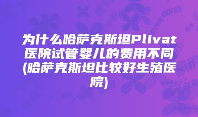 为什么哈萨克斯坦Plivat医院试管婴儿的费用不同(哈萨克斯坦比较好生殖医院)