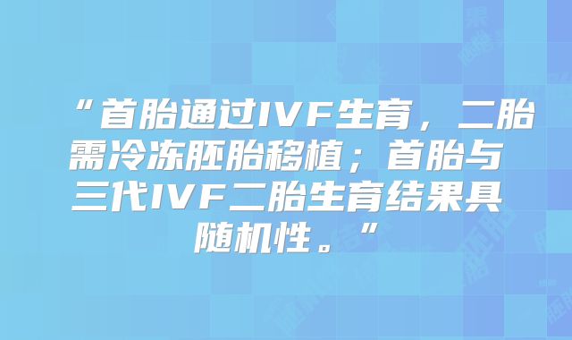 “首胎通过IVF生育，二胎需冷冻胚胎移植；首胎与三代IVF二胎生育结果具随机性。”