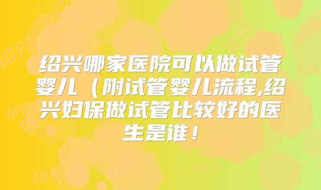 绍兴哪家医院可以做试管婴儿（附试管婴儿流程,绍兴妇保做试管比较好的医生是谁！